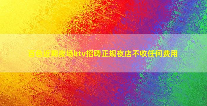 百色近期夜场ktv招聘正规夜店不收任何费用